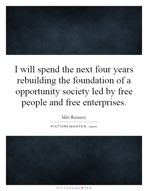 I will spend the next four years rebuilding the foundation of a opportunity society led by free people and free enterprises Picture Quote #1