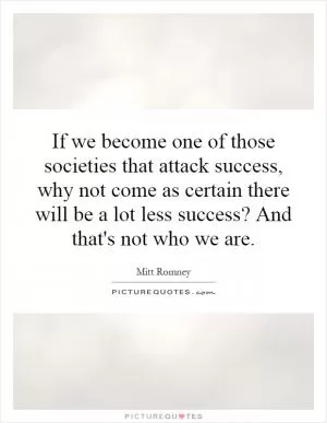 If we become one of those societies that attack success, why not come as certain there will be a lot less success? And that's not who we are Picture Quote #1