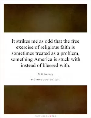 It strikes me as odd that the free exercise of religious faith is sometimes treated as a problem, something America is stuck with instead of blessed with Picture Quote #1