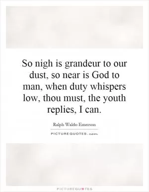 So nigh is grandeur to our dust, so near is God to man, when duty whispers low, thou must, the youth replies, I can Picture Quote #1