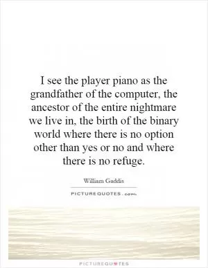I see the player piano as the grandfather of the computer, the ancestor of the entire nightmare we live in, the birth of the binary world where there is no option other than yes or no and where there is no refuge Picture Quote #1