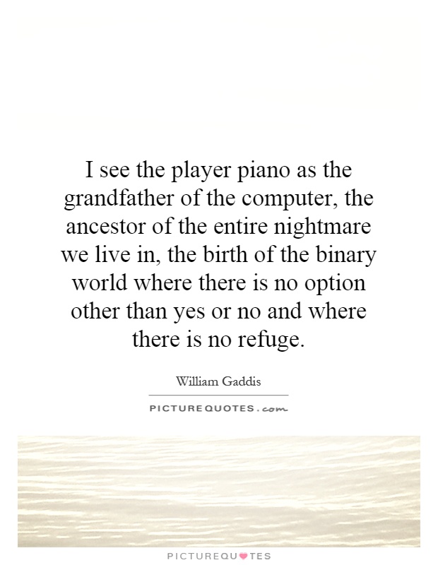 I see the player piano as the grandfather of the computer, the ancestor of the entire nightmare we live in, the birth of the binary world where there is no option other than yes or no and where there is no refuge Picture Quote #1