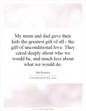 My mom and dad gave their kids the greatest gift of all - the gift of unconditional love. They cared deeply about who we would be, and much less about what we would do Picture Quote #1