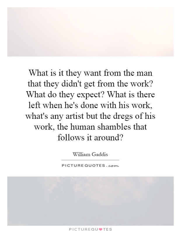 What is it they want from the man that they didn't get from the work? What do they expect? What is there left when he's done with his work, what's any artist but the dregs of his work, the human shambles that follows it around? Picture Quote #1