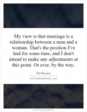 My view is that marriage is a relationship between a man and a woman. That's the position I've had for some time, and I don't intend to make any adjustments at this point. Or ever, by the way Picture Quote #1
