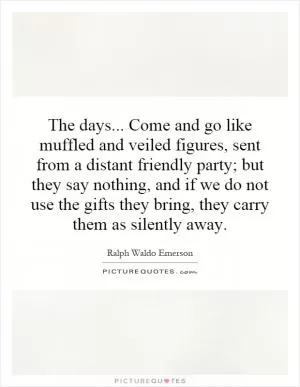 The days... Come and go like muffled and veiled figures, sent from a distant friendly party; but they say nothing, and if we do not use the gifts they bring, they carry them as silently away Picture Quote #1