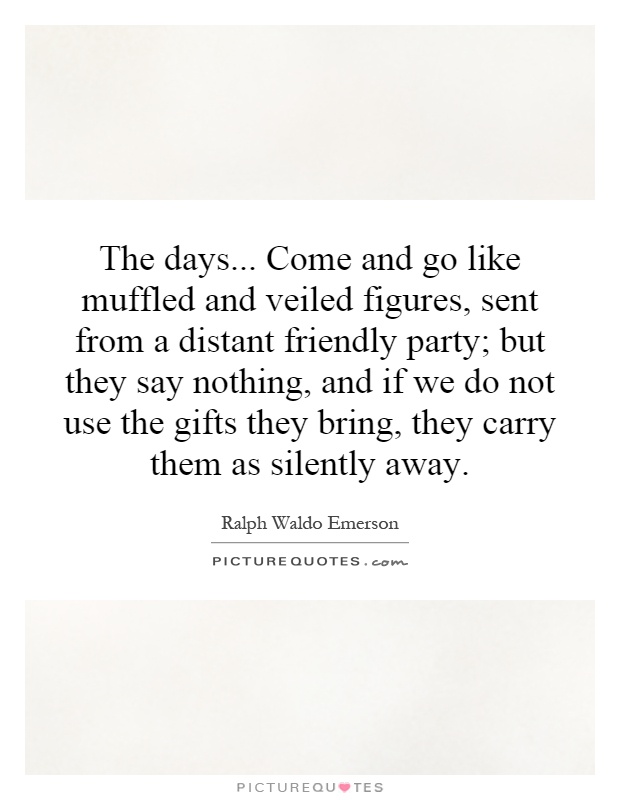 The days... Come and go like muffled and veiled figures, sent from a distant friendly party; but they say nothing, and if we do not use the gifts they bring, they carry them as silently away Picture Quote #1