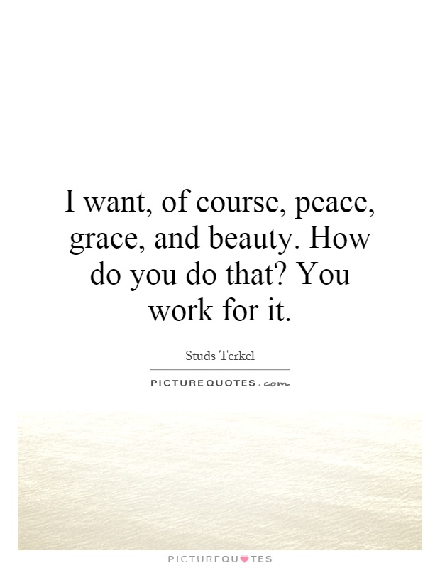 I want, of course, peace, grace, and beauty. How do you do that? You work for it Picture Quote #1