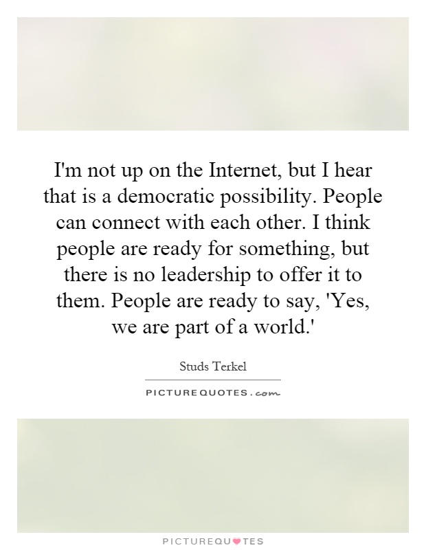 I'm not up on the Internet, but I hear that is a democratic possibility. People can connect with each other. I think people are ready for something, but there is no leadership to offer it to them. People are ready to say, 'Yes, we are part of a world.' Picture Quote #1