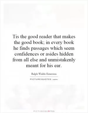 Tis the good reader that makes the good book; in every book he finds passages which seem confidences or asides hidden from all else and unmistakenly meant for his ear Picture Quote #1
