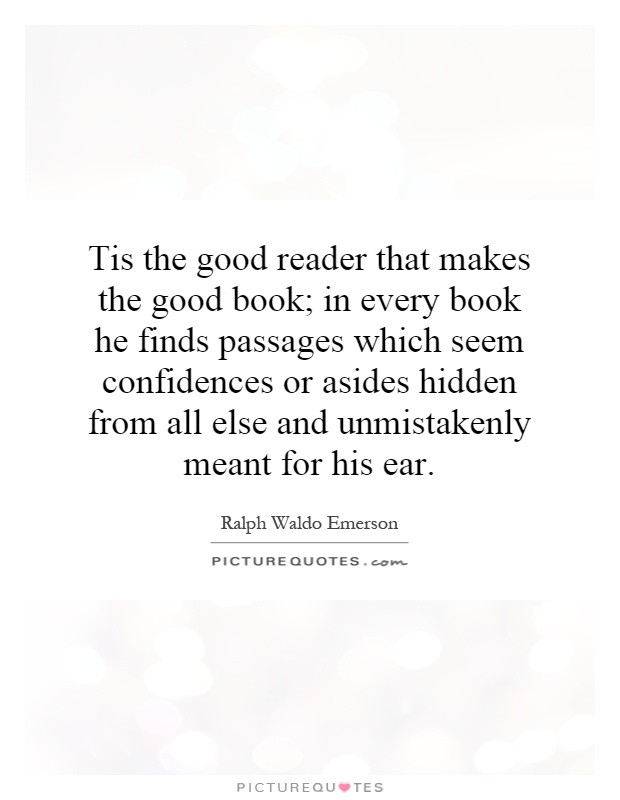 Tis the good reader that makes the good book; in every book he finds passages which seem confidences or asides hidden from all else and unmistakenly meant for his ear Picture Quote #1