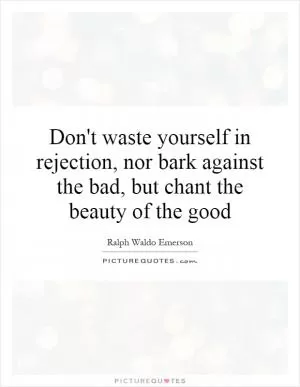 Don't waste yourself in rejection, nor bark against the bad, but chant the beauty of the good Picture Quote #1