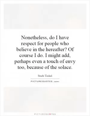 Nonetheless, do I have respect for people who believe in the hereafter? Of course I do. I might add, perhaps even a touch of envy too, because of the solace Picture Quote #1