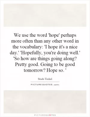 We use the word 'hope' perhaps more often than any other word in the vocabulary: 'I hope it's a nice day.' 'Hopefully, you're doing well.' 'So how are things going along? Pretty good. Going to be good tomorrow? Hope so. ' Picture Quote #1