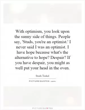 With optimism, you look upon the sunny side of things. People say, 'Studs, you're an optimist.' I never said I was an optimist. I have hope because what's the alternative to hope? Despair? If you have despair, you might as well put your head in the oven Picture Quote #1
