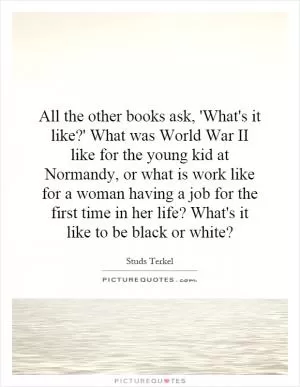 All the other books ask, 'What's it like?' What was World War II like for the young kid at Normandy, or what is work like for a woman having a job for the first time in her life? What's it like to be black or white? Picture Quote #1