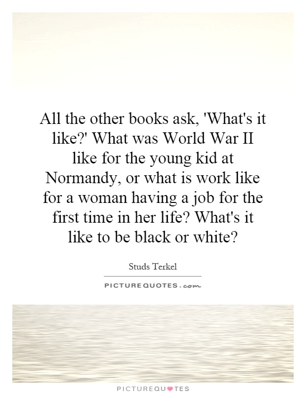 All the other books ask, 'What's it like?' What was World War II like for the young kid at Normandy, or what is work like for a woman having a job for the first time in her life? What's it like to be black or white? Picture Quote #1