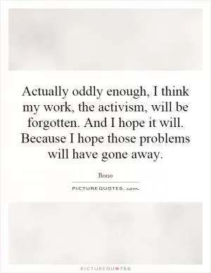 Actually oddly enough, I think my work, the activism, will be forgotten. And I hope it will. Because I hope those problems will have gone away Picture Quote #1