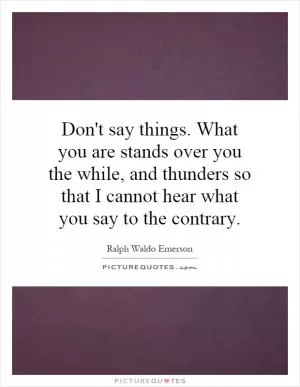 Don't say things. What you are stands over you the while, and thunders so that I cannot hear what you say to the contrary Picture Quote #1