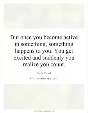 But once you become active in something, something happens to you. You get excited and suddenly you realize you count Picture Quote #1