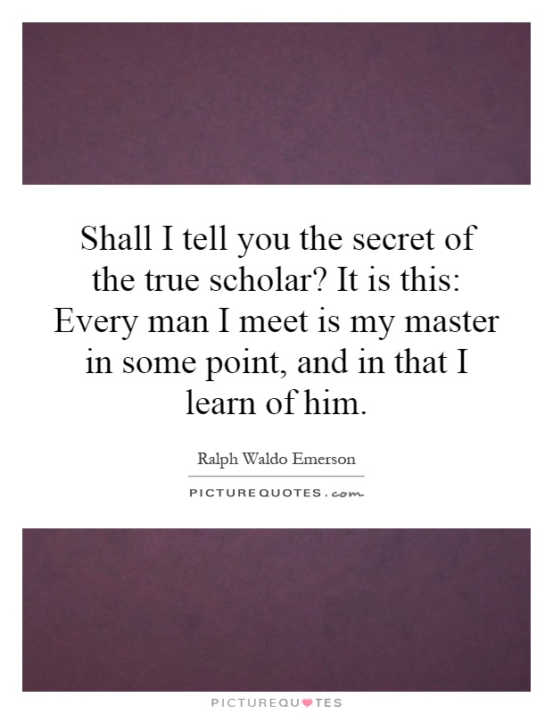 Shall I tell you the secret of the true scholar? It is this: Every man I meet is my master in some point, and in that I learn of him Picture Quote #1