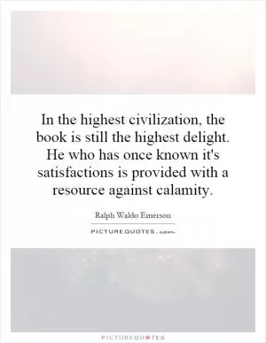In the highest civilization, the book is still the highest delight. He who has once known it's satisfactions is provided with a resource against calamity Picture Quote #1