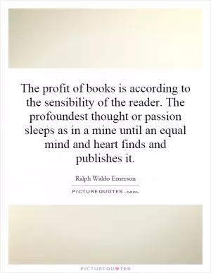The profit of books is according to the sensibility of the reader. The profoundest thought or passion sleeps as in a mine until an equal mind and heart finds and publishes it Picture Quote #1