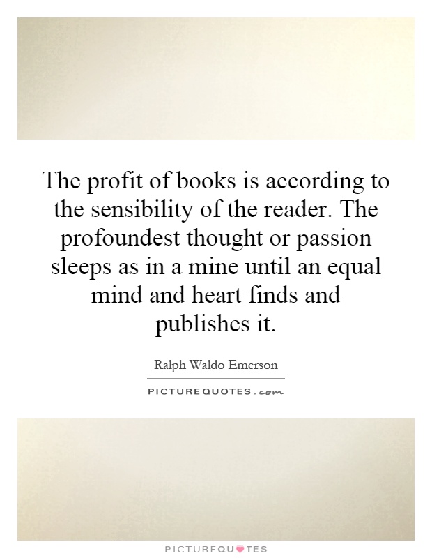 The profit of books is according to the sensibility of the reader. The profoundest thought or passion sleeps as in a mine until an equal mind and heart finds and publishes it Picture Quote #1