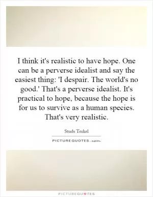 I think it's realistic to have hope. One can be a perverse idealist and say the easiest thing: 'I despair. The world's no good.' That's a perverse idealist. It's practical to hope, because the hope is for us to survive as a human species. That's very realistic Picture Quote #1