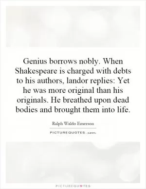 Genius borrows nobly. When Shakespeare is charged with debts to his authors, landor replies: Yet he was more original than his originals. He breathed upon dead bodies and brought them into life Picture Quote #1
