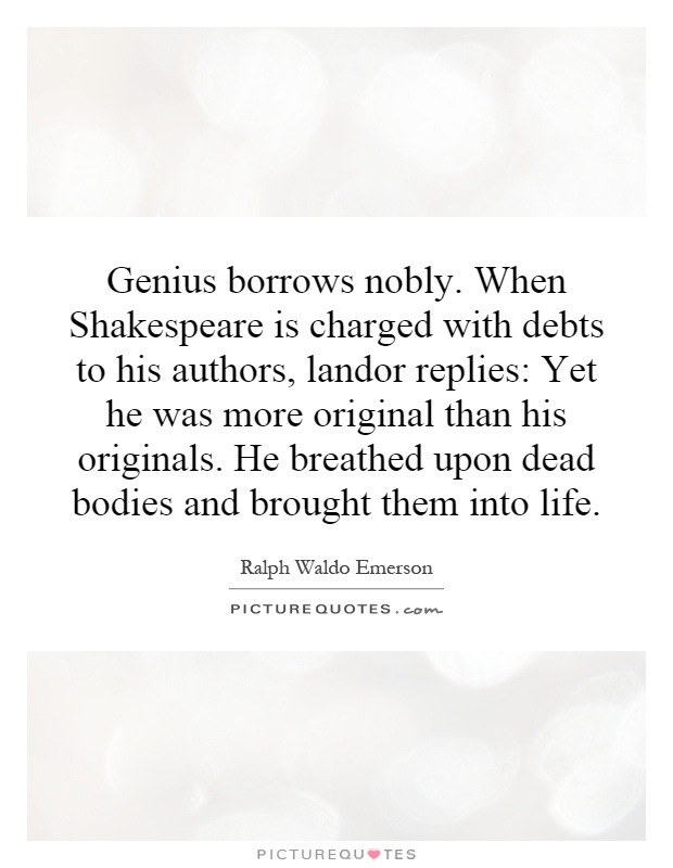 Genius borrows nobly. When Shakespeare is charged with debts to his authors, landor replies: Yet he was more original than his originals. He breathed upon dead bodies and brought them into life Picture Quote #1