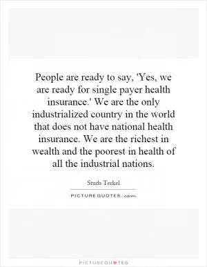 People are ready to say, 'Yes, we are ready for single payer health insurance.' We are the only industrialized country in the world that does not have national health insurance. We are the richest in wealth and the poorest in health of all the industrial nations Picture Quote #1