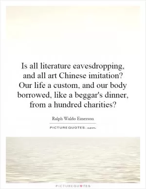 Is all literature eavesdropping, and all art Chinese imitation? Our life a custom, and our body borrowed, like a beggar's dinner, from a hundred charities? Picture Quote #1