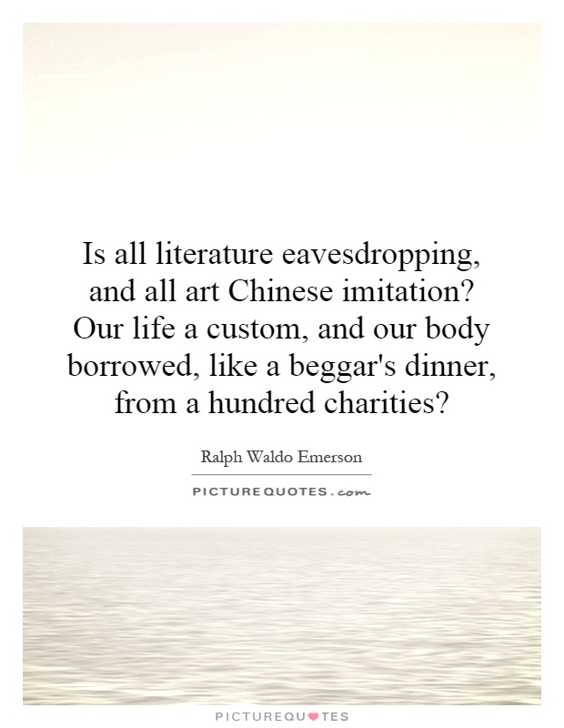 Is all literature eavesdropping, and all art Chinese imitation? Our life a custom, and our body borrowed, like a beggar's dinner, from a hundred charities? Picture Quote #1
