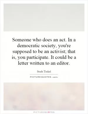 Someone who does an act. In a democratic society, you're supposed to be an activist; that is, you participate. It could be a letter written to an editor Picture Quote #1