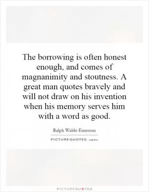 The borrowing is often honest enough, and comes of magnanimity and stoutness. A great man quotes bravely and will not draw on his invention when his memory serves him with a word as good Picture Quote #1