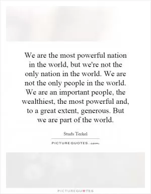 We are the most powerful nation in the world, but we're not the only nation in the world. We are not the only people in the world. We are an important people, the wealthiest, the most powerful and, to a great extent, generous. But we are part of the world Picture Quote #1