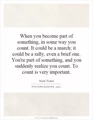 When you become part of something, in some way you count. It could be a march; it could be a rally, even a brief one. You're part of something, and you suddenly realize you count. To count is very important Picture Quote #1