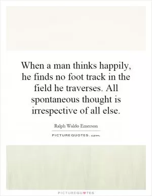 When a man thinks happily, he finds no foot track in the field he traverses. All spontaneous thought is irrespective of all else Picture Quote #1