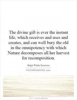 The divine gift is ever the instant life, which receives and uses and creates, and can well bury the old in the omnipotency with which Nature decomposes all her harvest for recomposition Picture Quote #1