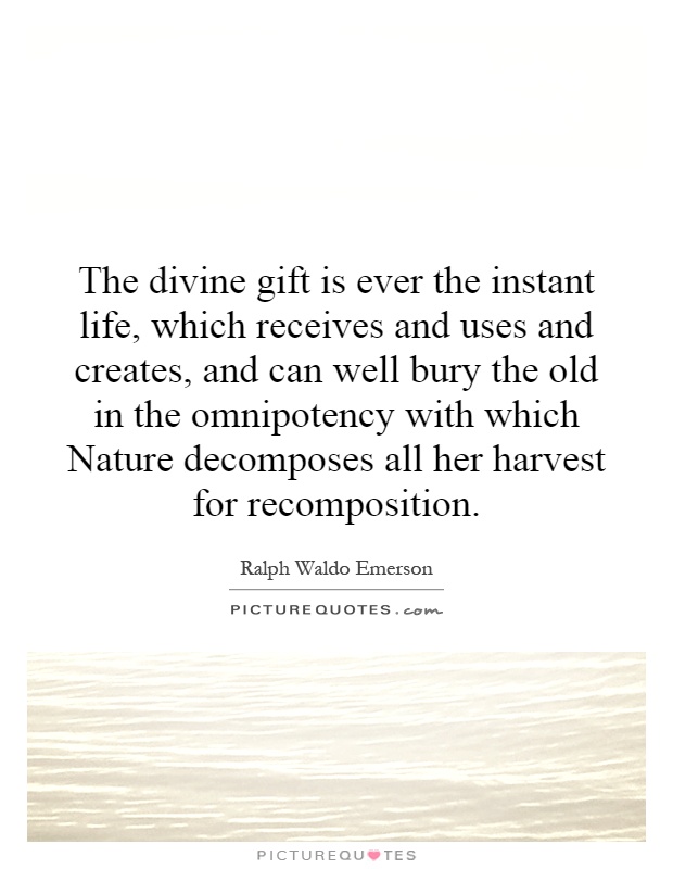 The divine gift is ever the instant life, which receives and uses and creates, and can well bury the old in the omnipotency with which Nature decomposes all her harvest for recomposition Picture Quote #1