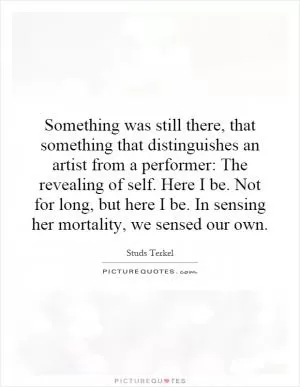 Something was still there, that something that distinguishes an artist from a performer: The revealing of self. Here I be. Not for long, but here I be. In sensing her mortality, we sensed our own Picture Quote #1