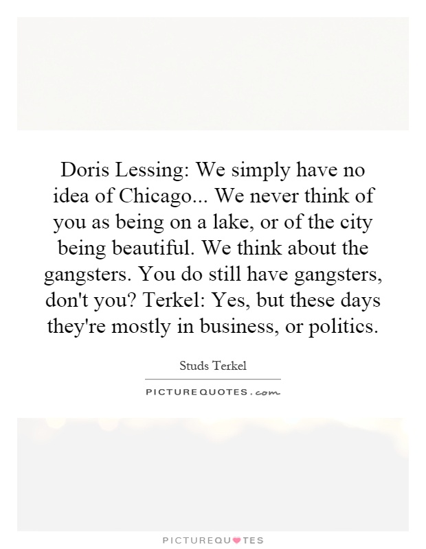 Doris Lessing: We simply have no idea of Chicago... We never think of you as being on a lake, or of the city being beautiful. We think about the gangsters. You do still have gangsters, don't you? Terkel: Yes, but these days they're mostly in business, or politics Picture Quote #1