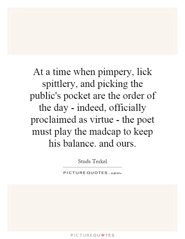 At a time when pimpery, lick spittlery, and picking the public's pocket are the order of the day - indeed, officially proclaimed as virtue - the poet must play the madcap to keep his balance. and ours Picture Quote #1