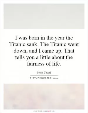 I was born in the year the Titanic sank. The Titanic went down, and I came up. That tells you a little about the fairness of life Picture Quote #1