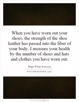 When you have worn out your shoes, the strength of the shoe leather has passed into the fiber of your body. I measure your health by the number of shoes and hats and clothes you have worn out Picture Quote #1