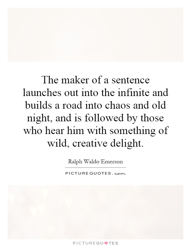 The maker of a sentence launches out into the infinite and builds a road into chaos and old night, and is followed by those who hear him with something of wild, creative delight Picture Quote #1