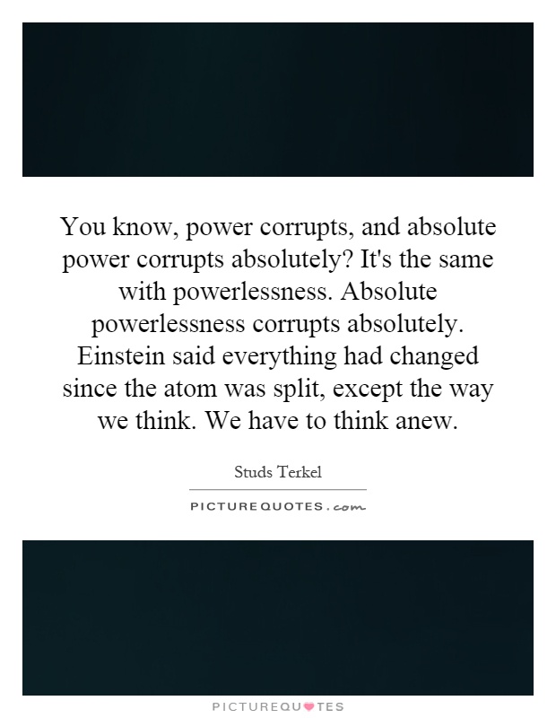 You know, power corrupts, and absolute power corrupts absolutely? It's the same with powerlessness. Absolute powerlessness corrupts absolutely. Einstein said everything had changed since the atom was split, except the way we think. We have to think anew Picture Quote #1