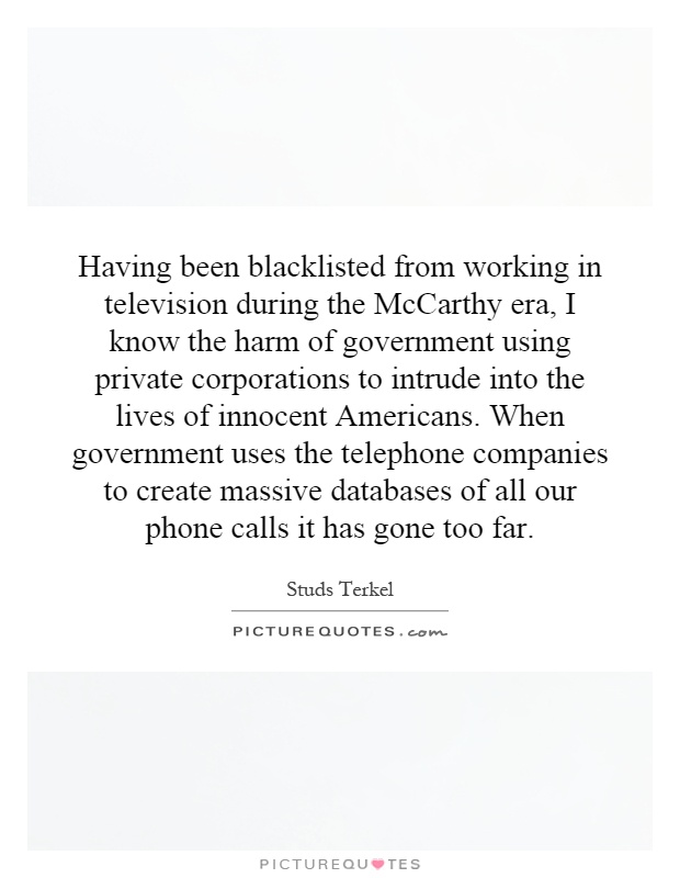 Having been blacklisted from working in television during the McCarthy era, I know the harm of government using private corporations to intrude into the lives of innocent Americans. When government uses the telephone companies to create massive databases of all our phone calls it has gone too far Picture Quote #1