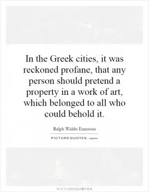 In the Greek cities, it was reckoned profane, that any person should pretend a property in a work of art, which belonged to all who could behold it Picture Quote #1